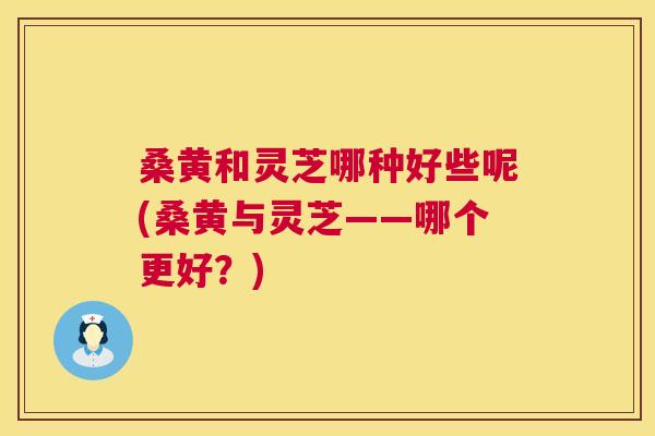 桑黄和灵芝哪种好些呢(桑黄与灵芝——哪个更好?) 桑黄和灵芝哪种好些呢(桑黄与灵芝——哪个更好?)