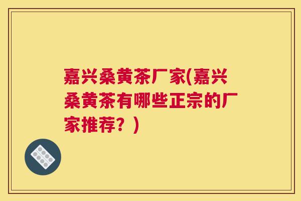 嘉兴桑黄茶厂家(嘉兴桑黄茶有哪些正宗的厂家推荐?) 嘉兴桑黄茶厂家(嘉兴桑黄茶有哪些正宗的厂家推荐?)