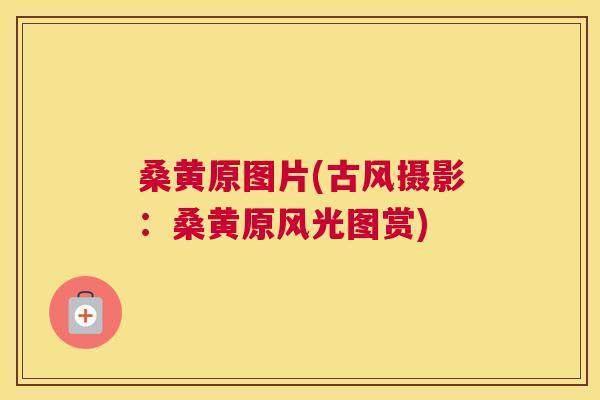 桑黄原图片(古风摄影:桑黄原风光图赏) 桑黄原图片(古风摄影:桑黄原风光图赏)