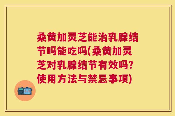 桑黄加灵芝能乳腺结节吗能吃吗(桑黄加灵芝对乳腺结节有效吗?使用方法与禁忌事项) 桑黄加灵芝能乳腺结节吗能吃吗(桑黄加灵芝对乳腺结节有效吗?使用方法与禁忌事项)