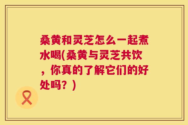 桑黄和灵芝怎么一起煮水喝(桑黄与灵芝共饮,你真的了解它们的好处吗?) 桑黄和灵芝怎么一起煮水喝(桑黄与灵芝共饮,你真的了解它们的好处吗?)