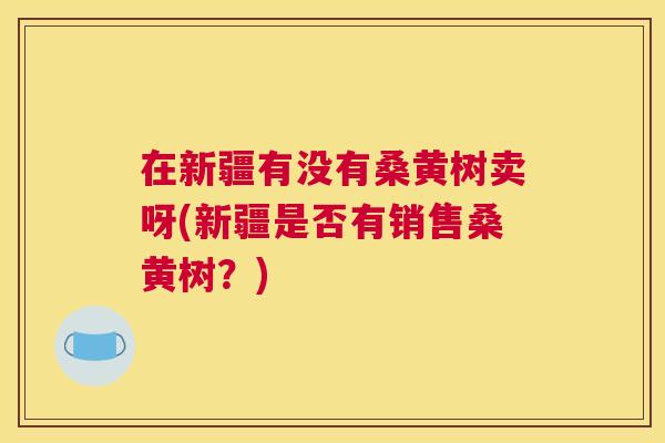 在新疆有没有桑黄树卖呀(新疆是否有销售桑黄树?) 在新疆有没有桑黄树卖呀(新疆是否有销售桑黄树?)