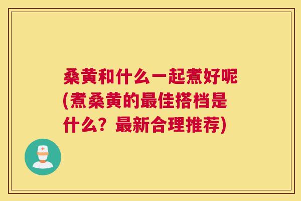桑黄和什么一起煮好呢(煮桑黄的佳搭档是什么?新合理推荐) 桑黄和什么一起煮好呢(煮桑黄的佳搭档是什么?新合理推荐)