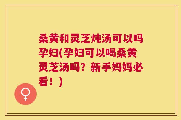 桑黄和灵芝炖汤可以吗孕妇(孕妇可以喝桑黄灵芝汤吗？新手妈妈必看！)