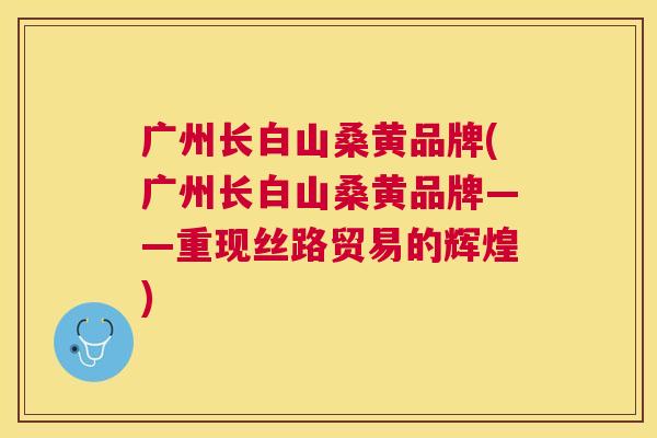 广州长白山桑黄品牌(广州长白山桑黄品牌——重现丝路贸易的辉煌) 广州长白山桑黄品牌(广州长白山桑黄品牌——重现丝路贸易的辉煌)
