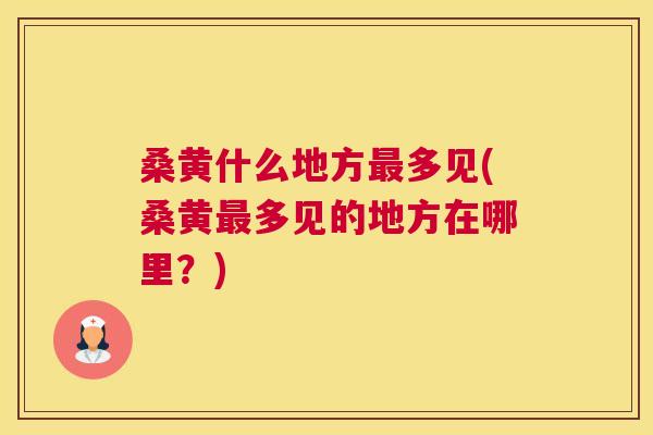 桑黄什么地方多见(桑黄多见的地方在哪里?) 桑黄什么地方多见(桑黄多见的地方在哪里?)