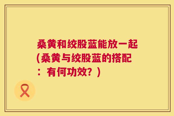 桑黄和绞股蓝能放一起(桑黄与绞股蓝的搭配:有何功效?) 桑黄和绞股蓝能放一起(桑黄与绞股蓝的搭配:有何功效?)