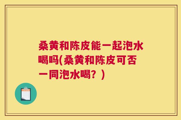 桑黄和陈皮能一起泡水喝吗(桑黄和陈皮可否一同泡水喝?) 桑黄和陈皮能一起泡水喝吗(桑黄和陈皮可否一同泡水喝?)