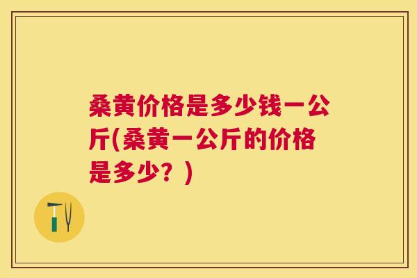 桑黄价格是多少钱一公斤(桑黄一公斤的价格是多少?) 桑黄价格是多少钱一公斤(桑黄一公斤的价格是多少?)