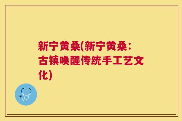 新宁黄桑(新宁黄桑:古镇唤醒传统手工艺文化) 新宁黄桑(新宁黄桑:古镇唤醒传统手工艺文化)
