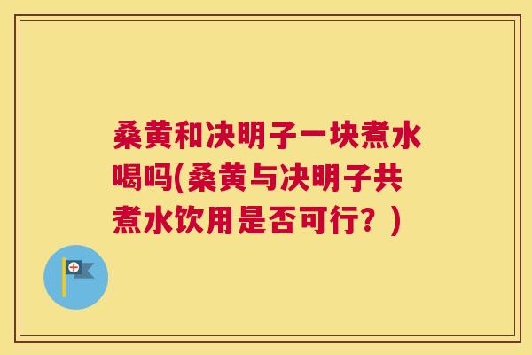 桑黄和决明子一块煮水喝吗(桑黄与决明子共煮水饮用是否可行？)