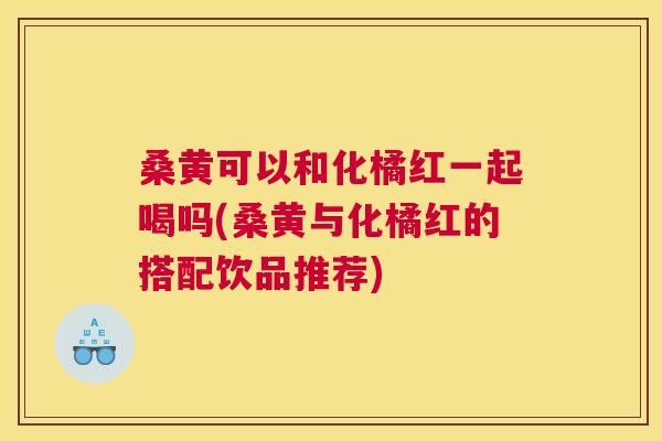 桑黄可以和化橘红一起喝吗(桑黄与化橘红的搭配饮品推荐) 桑黄可以和化橘红一起喝吗(桑黄与化橘红的搭配饮品推荐)