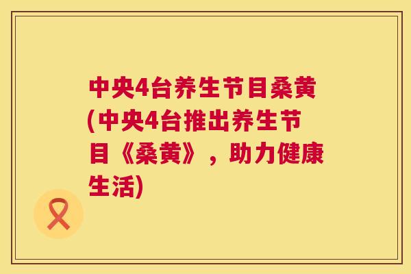 中央4台养生节目桑黄(中央4台推出养生节目《桑黄》，助力健康生活)