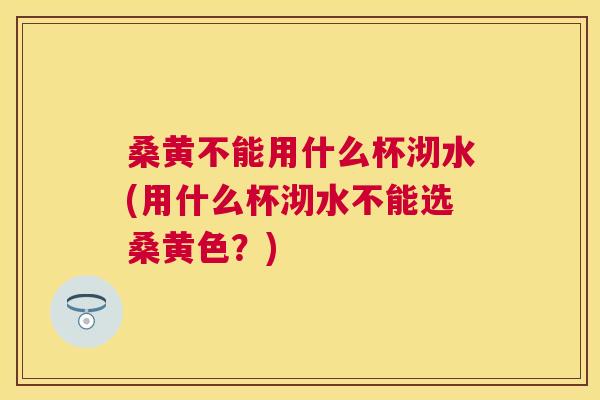 桑黄不能用什么杯沏水(用什么杯沏水不能选桑黄色?) 桑黄不能用什么杯沏水(用什么杯沏水不能选桑黄色?)