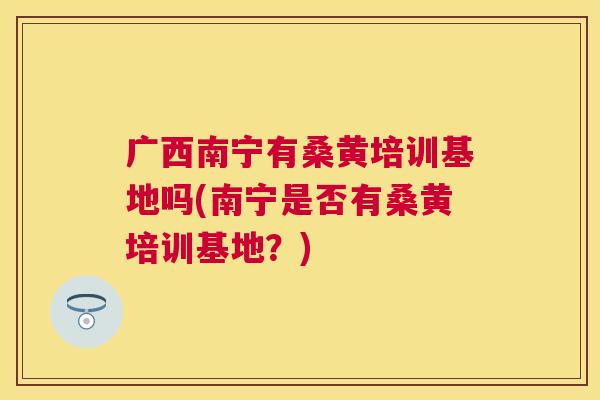 广西南宁有桑黄培训基地吗(南宁是否有桑黄培训基地?) 广西南宁有桑黄培训基地吗(南宁是否有桑黄培训基地?)