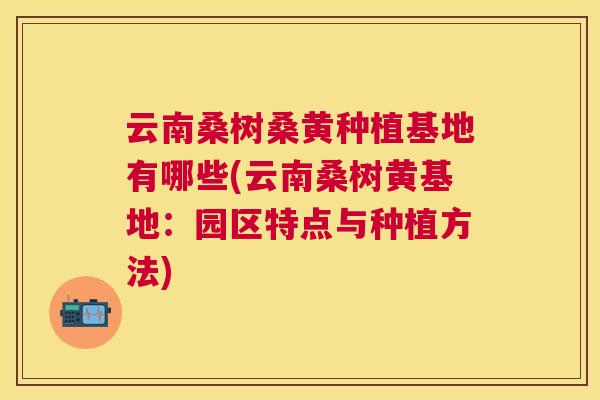 云南桑树桑黄种植基地有哪些(云南桑树黄基地:园区特点与种植方法) 云南桑树桑黄种植基地有哪些(云南桑树黄基地:园区特点与种植方法)