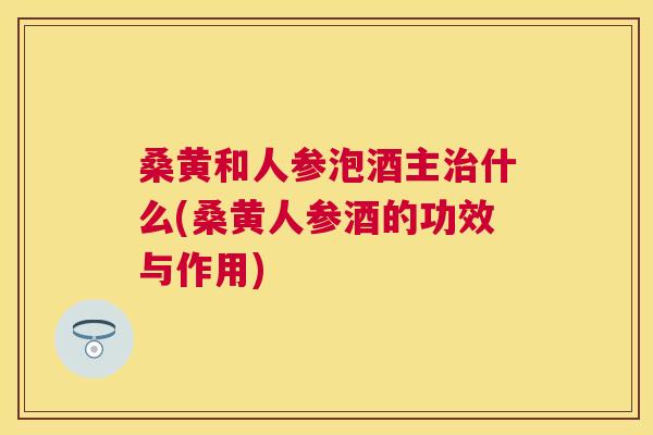桑黄和人参泡酒主什么(桑黄人参酒的功效与作用) 桑黄和人参泡酒主什么(桑黄人参酒的功效与作用)