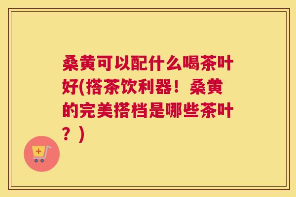 桑黄可以配什么喝茶叶好(搭茶饮利器!桑黄的完美搭档是哪些茶叶?) 桑黄可以配什么喝茶叶好(搭茶饮利器!桑黄的完美搭档是哪些茶叶?)