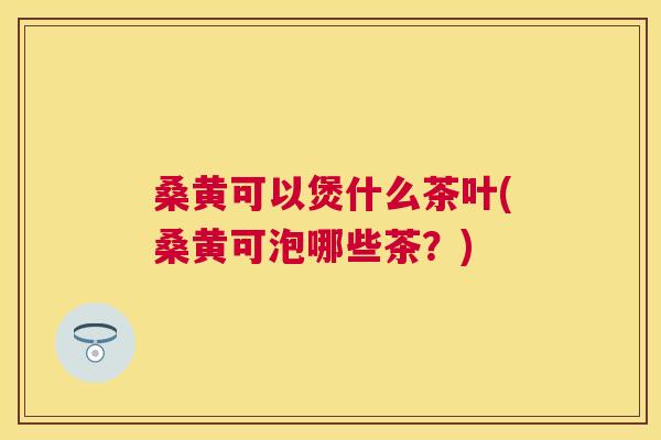 桑黄可以煲什么茶叶(桑黄可泡哪些茶?) 桑黄可以煲什么茶叶(桑黄可泡哪些茶?)