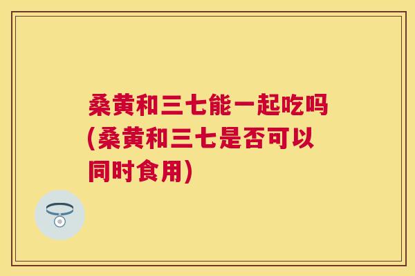 桑黄和三七能一起吃吗(桑黄和三七是否可以同时食用) 桑黄和三七能一起吃吗(桑黄和三七是否可以同时食用)