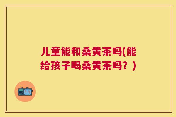 儿童能和桑黄茶吗(能给孩子喝桑黄茶吗?) 儿童能和桑黄茶吗(能给孩子喝桑黄茶吗?)