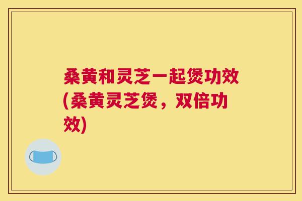 桑黄和灵芝一起煲功效(桑黄灵芝煲，双倍功效)