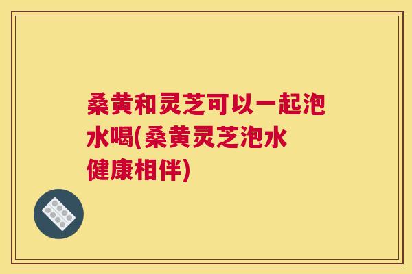 桑黄和灵芝可以一起泡水喝(桑黄灵芝泡水 健康相伴) 桑黄和灵芝可以一起泡水喝(桑黄灵芝泡水 健康相伴)