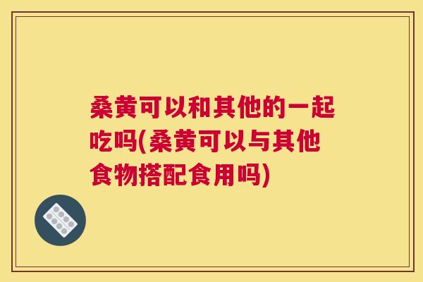 桑黄可以和其他的一起吃吗(桑黄可以与其他食物搭配食用吗) 桑黄可以和其他的一起吃吗(桑黄可以与其他食物搭配食用吗)