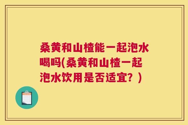 桑黄和山楂能一起泡水喝吗(桑黄和山楂一起泡水饮用是否适宜？)