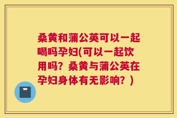桑黄和蒲公英可以一起喝吗孕妇(可以一起饮用吗?桑黄与蒲公英在孕妇身体有无影响?) 桑黄和蒲公英可以一起喝吗孕妇(可以一起饮用吗?桑黄与蒲公英在孕妇身体有无影响?)
