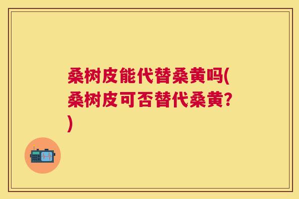桑树皮能代替桑黄吗(桑树皮可否替代桑黄?) 桑树皮能代替桑黄吗(桑树皮可否替代桑黄?)
