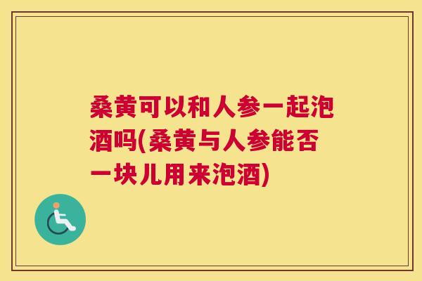 桑黄可以和人参一起泡酒吗(桑黄与人参能否一块儿用来泡酒) 桑黄可以和人参一起泡酒吗(桑黄与人参能否一块儿用来泡酒)