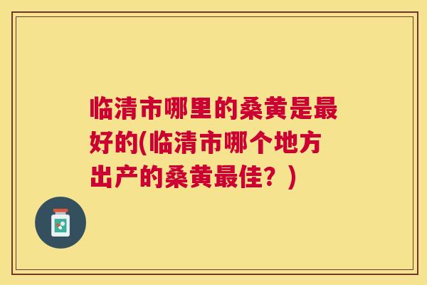 临清市哪里的桑黄是好的(临清市哪个地方出产的桑黄佳?) 临清市哪里的桑黄是好的(临清市哪个地方出产的桑黄佳?)
