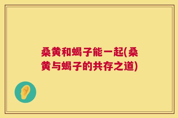 桑黄和蝎子能一起(桑黄与蝎子的共存之道) 桑黄和蝎子能一起(桑黄与蝎子的共存之道)