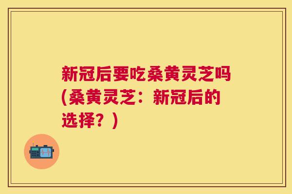 新冠后要吃桑黄灵芝吗(桑黄灵芝:新冠后的选择?) 新冠后要吃桑黄灵芝吗(桑黄灵芝:新冠后的选择?)