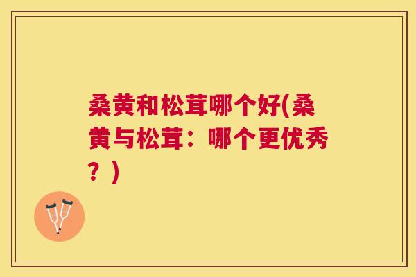 桑黄和松茸哪个好(桑黄与松茸:哪个更优秀?) 桑黄和松茸哪个好(桑黄与松茸:哪个更优秀?)