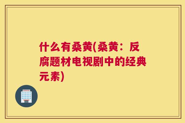 什么有桑黄(桑黄:反腐题材电视剧中的经典元素) 什么有桑黄(桑黄:反腐题材电视剧中的经典元素)
