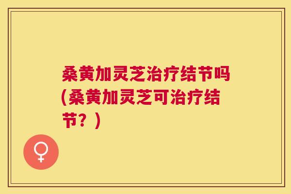 桑黄加灵芝结节吗(桑黄加灵芝可结节?) 桑黄加灵芝结节吗(桑黄加灵芝可结节?)