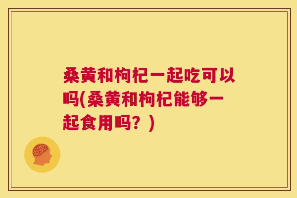 桑黄和枸杞一起吃可以吗(桑黄和枸杞能够一起食用吗?) 桑黄和枸杞一起吃可以吗(桑黄和枸杞能够一起食用吗?)