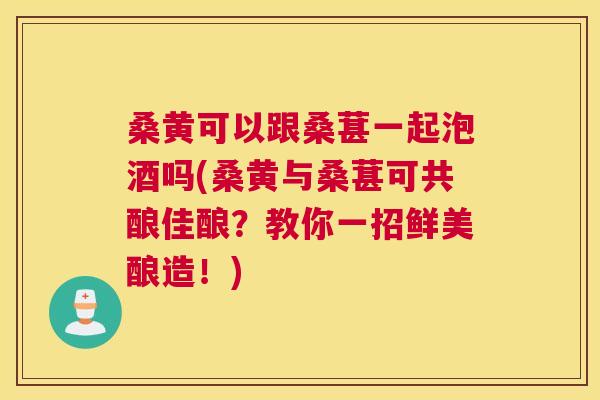 桑黄可以跟桑葚一起泡酒吗(桑黄与桑葚可共酿佳酿?教你一招鲜美酿造!) 桑黄可以跟桑葚一起泡酒吗(桑黄与桑葚可共酿佳酿?教你一招鲜美酿造!)
