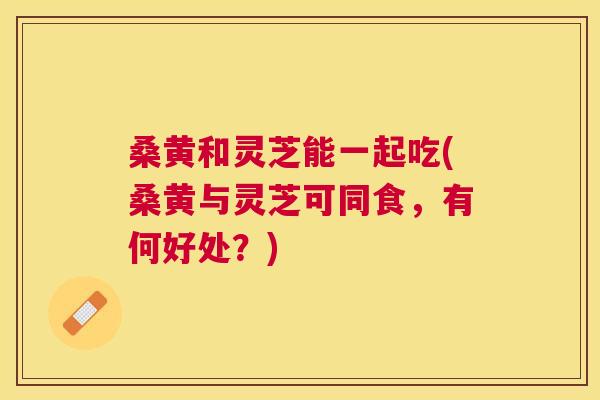 桑黄和灵芝能一起吃(桑黄与灵芝可同食,有何好处?) 桑黄和灵芝能一起吃(桑黄与灵芝可同食,有何好处?)