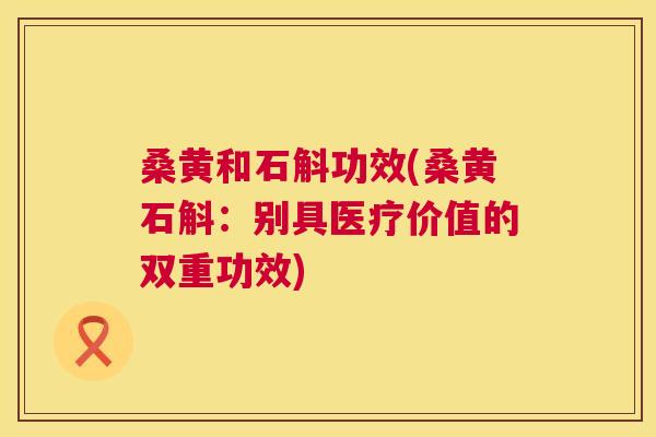 桑黄和石斛功效(桑黄石斛:别具医疗价值的双重功效) 桑黄和石斛功效(桑黄石斛:别具医疗价值的双重功效)