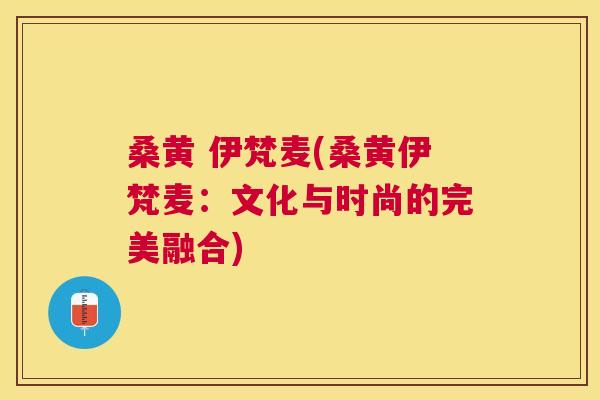 桑黄 伊梵麦(桑黄伊梵麦:文化与时尚的完美融合) 桑黄 伊梵麦(桑黄伊梵麦:文化与时尚的完美融合)