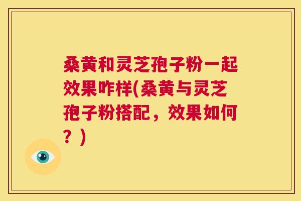 桑黄和灵芝孢子粉一起效果咋样(桑黄与灵芝孢子粉搭配,效果如何?) 桑黄和灵芝孢子粉一起效果咋样(桑黄与灵芝孢子粉搭配,效果如何?)