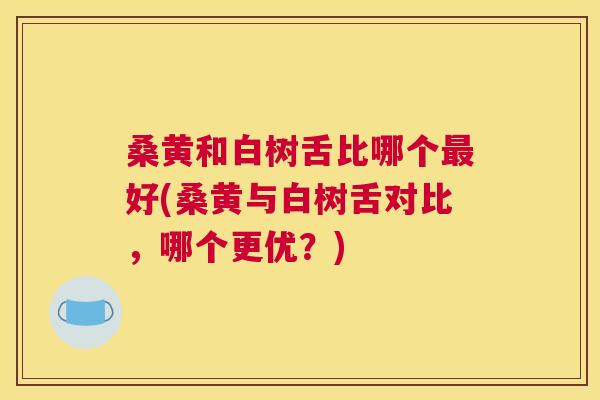 桑黄和白树舌比哪个好(桑黄与白树舌对比,哪个更优?) 桑黄和白树舌比哪个好(桑黄与白树舌对比,哪个更优?)