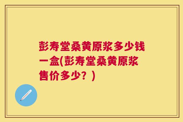 彭寿堂桑黄原浆多少钱一盒(彭寿堂桑黄原浆售价多少?) 彭寿堂桑黄原浆多少钱一盒(彭寿堂桑黄原浆售价多少?)