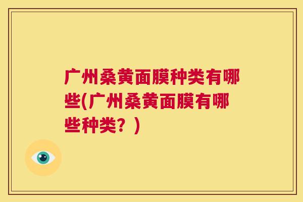 广州桑黄面膜种类有哪些(广州桑黄面膜有哪些种类?) 广州桑黄面膜种类有哪些(广州桑黄面膜有哪些种类?)
