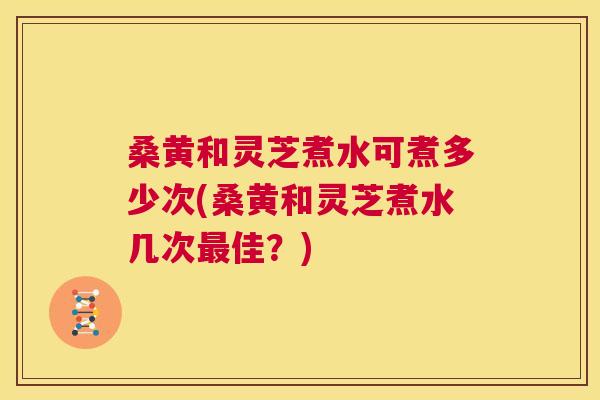 桑黄和灵芝煮水可煮多少次(桑黄和灵芝煮水几次佳？)