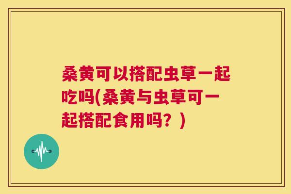 桑黄可以搭配虫草一起吃吗(桑黄与虫草可一起搭配食用吗?) 桑黄可以搭配虫草一起吃吗(桑黄与虫草可一起搭配食用吗?)