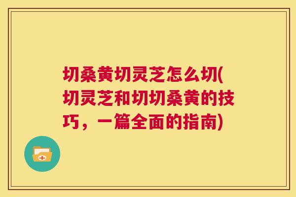 切桑黄切灵芝怎么切(切灵芝和切切桑黄的技巧,一篇全面的指南) 切桑黄切灵芝怎么切(切灵芝和切切桑黄的技巧,一篇全面的指南)
